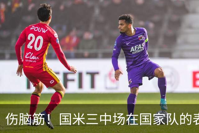 伤脑筋！国米三中场在国家队的表现悄然暴露隐忧