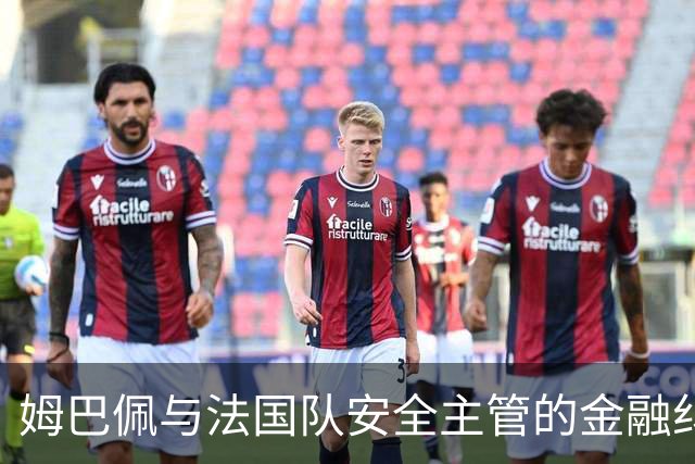 姆巴佩与法国队安全主管的金融纠葛揭示深层次问题